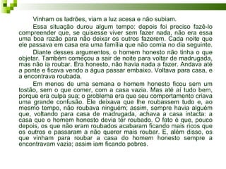 Vinham os ladrões, viam a luz acesa e não subiam.
     Essa situação durou algum tempo: depois foi preciso fazê-lo
compreender que, se quisesse viver sem fazer nada, não era essa
uma boa razão para não deixar os outros fazerem. Cada noite que
ele passava em casa era uma família que não comia no dia seguinte.
     Diante desses argumentos, o homem honesto não tinha o que
objetar. Também começou a sair de noite para voltar de madrugada,
mas não ia roubar. Era honesto, não havia nada a fazer. Andava até
a ponte e ficava vendo a água passar embaixo. Voltava para casa, e
a encontrava roubada.
     Em menos de uma semana o homem honesto ficou sem um
tostão, sem o que comer, com a casa vazia. Mas até aí tudo bem,
porque era culpa sua; o problema era que seu comportamento criava
uma grande confusão. Ele deixava que lhe roubassem tudo e, ao
mesmo tempo, não roubava ninguém; assim, sempre havia alguém
que, voltando para casa de madrugada, achava a casa intacta: a
casa que o homem honesto devia ter roubado. O fato é que, pouco
depois, os que não eram roubados acabaram ficando mais ricos que
os outros e passaram a não querer mais roubar. E, além disso, os
que vinham para roubar a casa do homem honesto sempre a
encontravam vazia; assim iam ficando pobres.
 