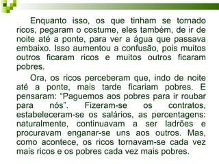 Enquanto isso, os que tinham se tornado
ricos, pegaram o costume, eles também, de ir de
noite até a ponte, para ver a água que passava
embaixo. Isso aumentou a confusão, pois muitos
outros ficaram ricos e muitos outros ficaram
pobres.
    Ora, os ricos perceberam que, indo de noite
até a ponte, mais tarde ficariam pobres. E
pensaram: “Paguemos aos pobres para ir roubar
para     nós”.    Fizeram-se    os     contratos,
estabeleceram-se os salários, as percentagens:
naturalmente, continuavam a ser ladrões e
procuravam enganar-se uns aos outros. Mas,
como acontece, os ricos tornavam-se cada vez
mais ricos e os pobres cada vez mais pobres.
 