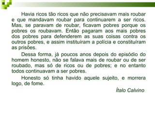 Havia ricos tão ricos que não precisavam mais roubar
e que mandavam roubar para continuarem a ser ricos.
Mas, se paravam de roubar, ficavam pobres porque os
pobres os roubavam. Então pagaram aos mais pobres
dos pobres para defenderem as suas coisas contra os
outros pobres, e assim instituíram a polícia e constituíram
as prisões.
    Dessa forma, já poucos anos depois do episódio do
homem honesto, não se falava mais de roubar ou de ser
roubado, mas só de ricos ou de pobres; e no entanto
todos continuavam a ser pobres.
    Honesto só tinha havido aquele sujeito, e morrera
logo, de fome.
                                              Ítalo Calvino
 