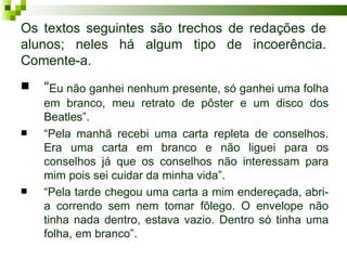 Os textos seguintes são trechos de redações de
alunos; neles há algum tipo de incoerência.
Comente-a.
   “Eu não ganhei nenhum presente, só ganhei uma folha
    em branco, meu retrato de pôster e um disco dos
    Beatles”.
   “Pela manhã recebi uma carta repleta de conselhos.
    Era uma carta em branco e não liguei para os
    conselhos já que os conselhos não interessam para
    mim pois sei cuidar da minha vida”.
   “Pela tarde chegou uma carta a mim endereçada, abri-
    a correndo sem nem tomar fôlego. O envelope não
    tinha nada dentro, estava vazio. Dentro só tinha uma
    folha, em branco”.
 