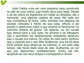 João Carlos vivia em uma pequena casa construída
no alto de uma colina, cuja frente dava para leste. Desde
o pé da colina se espalhava em todas as direções, até o
horizonte, uma planície coberta de areia. Na noite em
que completava 30 anos, João, sentado nos degraus da
escada colocada à frente de sua casa, olhava o sol
poente e observava como a sua sombra ia diminuindo no
caminho coberto de grama. De repente, viu um cavalo
que descia para a sua casa. As árvores e as folhagens
não o permitiam ver distintamente; entretanto observou
que o cavalo era manco. Ao olhar de mais perto verificou
que o visitante era o seu filho Guilherme, que há 20 anos
tinha partido para alistar-se no exército, e, em todo este
tempo, não havia dado sinal de vida. Guilherme, ao ver
seu pai, desmontou imediatamente, correu até ele,
lançando-se nos seus braços e começando a chorar.
 
