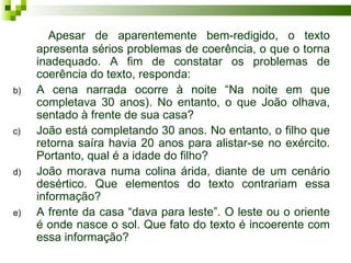 Apesar de aparentemente bem-redigido, o texto
     apresenta sérios problemas de coerência, o que o torna
     inadequado. A fim de constatar os problemas de
     coerência do texto, responda:
b)   A cena narrada ocorre à noite “Na noite em que
     completava 30 anos). No entanto, o que João olhava,
     sentado à frente de sua casa?
c)   João está completando 30 anos. No entanto, o filho que
     retorna saíra havia 20 anos para alistar-se no exército.
     Portanto, qual é a idade do filho?
d)   João morava numa colina árida, diante de um cenário
     desértico. Que elementos do texto contrariam essa
     informação?
e)   A frente da casa “dava para leste”. O leste ou o oriente
     é onde nasce o sol. Que fato do texto é incoerente com
     essa informação?
 