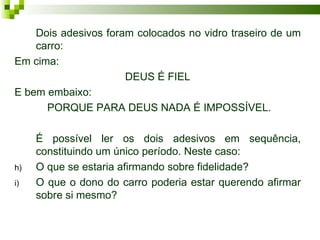 Dois adesivos foram colocados no vidro traseiro de um
    carro:
Em cima:
                      DEUS É FIEL
E bem embaixo:
      PORQUE PARA DEUS NADA É IMPOSSÍVEL.

     É possível ler os dois adesivos em sequência,
     constituindo um único período. Neste caso:
h)   O que se estaria afirmando sobre fidelidade?
i)   O que o dono do carro poderia estar querendo afirmar
     sobre si mesmo?
 
