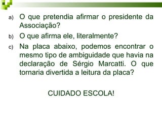 a)   O que pretendia afirmar o presidente da
     Associação?
b)   O que afirma ele, literalmente?
c)   Na placa abaixo, podemos encontrar o
     mesmo tipo de ambiguidade que havia na
     declaração de Sérgio Marcatti. O que
     tornaria divertida a leitura da placa?

             CUIDADO ESCOLA!
 
