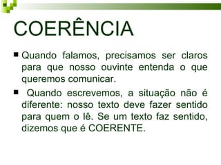 COERÊNCIA
Quando falamos, precisamos ser claros
 para que nosso ouvinte entenda o que
 queremos comunicar.
 Quando escrevemos, a situação não é
 diferente: nosso texto deve fazer sentido
 para quem o lê. Se um texto faz sentido,
 dizemos que é COERENTE.
 