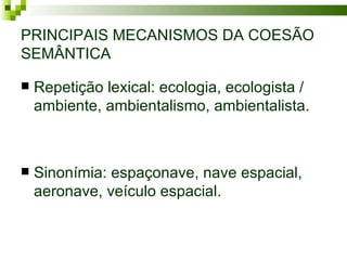 PRINCIPAIS MECANISMOS DA COESÃO
SEMÂNTICA

   Repetição lexical: ecologia, ecologista /
    ambiente, ambientalismo, ambientalista.



   Sinonímia: espaçonave, nave espacial,
    aeronave, veículo espacial.
 