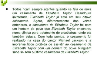    Todos ficam sempre atentos quando se fala de mais
    um casamento de Elizabeth Taylor. Casadoura
    inveterada, Elizabeth Taylor já está em seu oitavo
    casamento. Agora, diferentemente das vezes
    anteriores, o casamento de Elizabeth Taylor foi com
    um homem do povo que Elizabeth Taylor encontrou
    numa clínica para tratamento de alcoólatras, onde ela
    também estava. Com toda pompa, o casamento foi
    realizado na casa do cantor Michael Jackson e a
    imprensa ficou proibida de assistir ao casamento de
    Elizabeth Taylor com um homem do povo. Ninguém
    sabe se será o último casamento de Elizabeth Taylor.
 