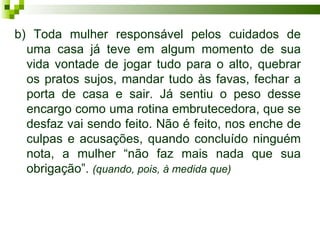 b) Toda mulher responsável pelos cuidados de
  uma casa já teve em algum momento de sua
  vida vontade de jogar tudo para o alto, quebrar
  os pratos sujos, mandar tudo às favas, fechar a
  porta de casa e sair. Já sentiu o peso desse
  encargo como uma rotina embrutecedora, que se
  desfaz vai sendo feito. Não é feito, nos enche de
  culpas e acusações, quando concluído ninguém
  nota, a mulher “não faz mais nada que sua
  obrigação”. (quando, pois, à medida que)
 