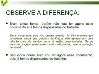 OBSERVE A DIFERENÇA:
   Eram cinco horas, porém não vou ler agora esse
    documento e já fomos dispensados do trabalho.

    Ele é incoerente, pois não produz sentido. As três orações que
    compõem, ainda que próprias da língua, não apresentam uma
    relação clara de sentido entre si, estão desarticuladas. Se as
    mesmas orações aparecessem assim articuladas, haveria produção
    de sentido:

   São cinco horas. Não vou ler agora esse documento,
    pois já fomos dispensados do trabalho.
 