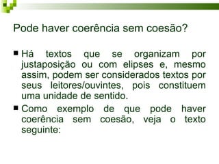 Pode haver coerência sem coesão?

 Há textos que se organizam por
  justaposição ou com elipses e, mesmo
  assim, podem ser considerados textos por
  seus leitores/ouvintes, pois constituem
  uma unidade de sentido.
 Como exemplo de que pode haver
  coerência sem coesão, veja o texto
  seguinte:
 