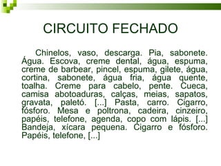 CIRCUITO FECHADO
    Chinelos, vaso, descarga. Pia, sabonete.
Água. Escova, creme dental, água, espuma,
creme de barbear, pincel, espuma, gilete, água,
cortina, sabonete, água fria, água quente,
toalha. Creme para cabelo, pente. Cueca,
camisa abotoaduras, calças, meias, sapatos,
gravata, paletó. [...] Pasta, carro. Cigarro,
fósforo. Mesa e poltrona, cadeira, cinzeiro,
papéis, telefone, agenda, copo com lápis. [...]
Bandeja, xícara pequena. Cigarro e fósforo.
Papéis, telefone, [...]
 