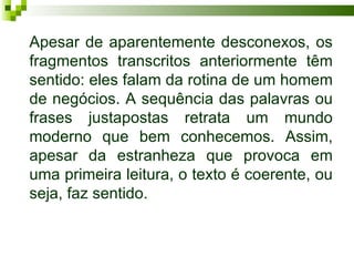 Apesar de aparentemente desconexos, os
fragmentos transcritos anteriormente têm
sentido: eles falam da rotina de um homem
de negócios. A sequência das palavras ou
frases justapostas retrata um mundo
moderno que bem conhecemos. Assim,
apesar da estranheza que provoca em
uma primeira leitura, o texto é coerente, ou
seja, faz sentido.
 