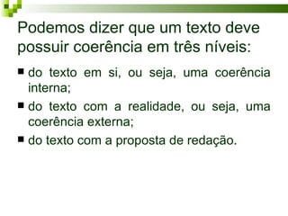 Podemos dizer que um texto deve
possuir coerência em três níveis:
 do texto em si, ou seja, uma coerência
  interna;
 do texto com a realidade, ou seja, uma
  coerência externa;
 do texto com a proposta de redação.
 