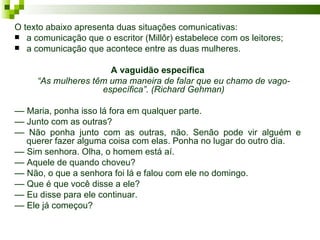 O texto abaixo apresenta duas situações comunicativas:
 a comunicação que o escritor (Millôr) estabelece com os leitores;
 a comunicação que acontece entre as duas mulheres.


                      A vaguidão específica
     “As mulheres têm uma maneira de falar que eu chamo de vago-
                    específica”. (Richard Gehman)

–– Maria, ponha isso lá fora em qualquer parte.
–– Junto com as outras?
–– Não ponha junto com as outras, não. Senão pode vir alguém e
   querer fazer alguma coisa com elas. Ponha no lugar do outro dia.
–– Sim senhora. Olha, o homem está aí.
–– Aquele de quando choveu?
–– Não, o que a senhora foi lá e falou com ele no domingo.
–– Que é que você disse a ele?
–– Eu disse para ele continuar.
–– Ele já começou?
 
