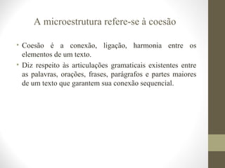 A microestrutura refere-se à coesão 
• Coesão é a conexão, ligação, harmonia entre os 
elementos de um texto. 
• Diz respeito às articulações gramaticais existentes entre 
as palavras, orações, frases, parágrafos e partes maiores 
de um texto que garantem sua conexão sequencial. 
 