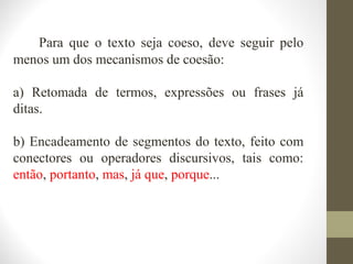Para que o texto seja coeso, deve seguir pelo 
menos um dos mecanismos de coesão: 
a) Retomada de termos, expressões ou frases já 
ditas. 
b) Encadeamento de segmentos do texto, feito com 
conectores ou operadores discursivos, tais como: 
então, portanto, mas, já que, porque... 
 