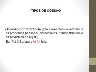 • TIPOS DE COESÃO 
- Coesão por referência (são elementos de referência 
os pronomes pessoais, possessivos, demonstrativos e 
os advérbios de lugar.) 
Ex: Foi à Europa e lá foi feliz. 
 