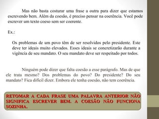 Mas não basta costurar uma frase a outra para dizer que estamos 
escrevendo bem. Além da coesão, é preciso pensar na coerência. Você pode 
escrever um texto coeso sem ser coerente. 
Ex.: 
Os problemas de um povo têm de ser resolvidos pelo presidente. Este 
deve ter ideais muito elevados. Esses ideais se concretizarão durante a 
vigência de seu mandato. O seu mandato deve ser respeitado por todos. 
Ninguém pode dizer que falta coesão a esse parágrafo. Mas de que 
ele trata mesmo? Dos problemas do povo? Do presidente? Do seu 
mandato? Fica difícil dizer. Embora ele tenha coesão, não tem coerência. 
RETOMAR A CADA FRASE UMA PPAALLAAVVRRAA AANNTTEERRIIOORR NNÃÃOO 
SSIIGGNNIIFFIICCAA EESSCCRREEVVEERR BBEEMM.. AA CCOOEESSÃÃOO NNÃÃOO FFUUNNCCIIOONNAA 
SSOOZZIINNHHAA.. 
 