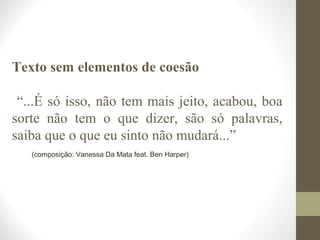 Texto sem elementos de coesão 
“...É só isso, não tem mais jeito, acabou, boa 
sorte não tem o que dizer, são só palavras, 
saiba que o que eu sinto não mudará...” 
(composição: Vanessa Da Mata feat. Ben Harper) 
 