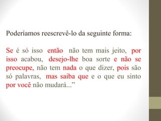 Poderíamos reescrevê-lo da seguinte forma: 
Se é só isso, então não tem mais jeito,, por 
isso acabou,, desejo-lhe boa sorte e não se 
preocupe, não tem nada o que dizer, pois são 
só palavras,, mas saiba que e o que eu sinto 
por você não mudará...” 
 