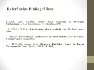Referências Bibliográficas 
CUNHA, Celso; CINTRA, Lindley. Nova Gramática do Português 
Contemporâneo. 3 ed. Rio de Janeiro: Nova Fronteira, 2001 
PLATÃO e FIORIN. Lições de texto: leitura e redação. 5 ed. São Paulo: Ática, 
2006. 
GARCIA, Othon Moacyr. Comunicação em prosa moderna. Rio de Janeiro: 
Fundação Getúlio Vargas,2006. 
HOUAISS, Antônio et al. Dicionário Eletrônico Houaiss da Língua 
Portuguesa.São Paulo: Objetiva, 2001.[CD-ROOM]. 
