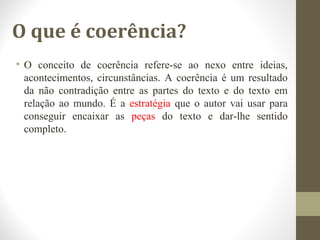 O que é coerência? 
• O conceito de coerência refere-se ao nexo entre ideias, 
acontecimentos, circunstâncias. A coerência é um resultado 
da não contradição entre as partes do texto e do texto em 
relação ao mundo. É a estratégia que o autor vai usar para 
conseguir encaixar as peças do texto e dar-lhe sentido 
completo. 
 