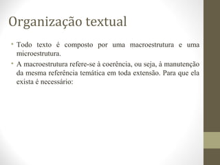 Organização textual 
• Todo texto é composto por uma macroestrutura e uma 
microestrutura. 
• A macroestrutura refere-se à coerência, ou seja, à manutenção 
da mesma referência temática em toda extensão. Para que ela 
exista é necessário: 
 