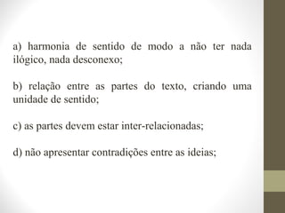 a) harmonia de sentido de modo a não ter nada 
ilógico, nada desconexo; 
b) relação entre as partes do texto, criando uma 
unidade de sentido; 
c) as partes devem estar inter-relacionadas; 
d) não apresentar contradições entre as ideias; 
 
