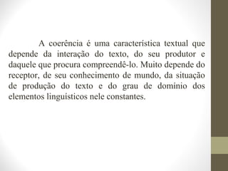 A coerência é uma característica textual que 
depende da interação do texto, do seu produtor e 
daquele que procura compreendê-lo. Muito depende do 
receptor, de seu conhecimento de mundo, da situação 
de produção do texto e do grau de domínio dos 
elementos linguísticos nele constantes. 
 
