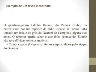 Exemplo de um texto incoerente 
O quarto-zagueiro Edinho Baiano, do Paraná Clube, foi 
entrevistado por um repórter da rádio Cidade. O Paraná tinha 
tomado um balaio de gols do Guarani de Campinas, alguns dias 
antes. O repórter queria saber o que tinha acontecido. Edinho 
não teve dúvidas sobre os motivos: 
- Como a gente já esperava, fomos surpreendidos pelo ataque 
do Guarani. 
 