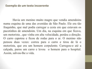 Exemplo de um texto incoerente 
Havia um menino muito magro que vendia amendoins 
numa esquina de uma das avenidas de São Paulo. Ele era tão 
fraquinho, que mal podia carregar a cesta em que estavam os 
pacotinhos de amendoim. Um dia, na esquina em que ficava, 
um motorista , que vinha em alta velocidade, perdeu a direção. 
O carro capotou e ficou de rodas para o ar. O menino não 
pensou duas vezes: correu para o carro e tirou de lá o 
motorista, que era um homem corpulento. Carregou-o até a 
calçada, parou um carro e levou o homem para o hospital. 
Assim, salvou-lhe a vida. 
 
