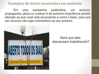 Exemplos de textos incoerentes em anúncios 
Em uma campanha publicitária, um anúncio, 
propaganda, placa ou outdoor é de extrema importância prestar 
atenção ao que você está anunciando e como o fazer, para que 
seu anúncio não seja contraditório ao seu produto. 
Será que eles 
descansam trabalhando? 
 