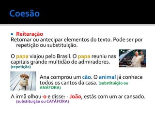  Reiteração
Retomar ou antecipar elementos do texto. Pode ser por
repetição ou substituição.
O papa viajou pelo Brasil. O papa reuniu nas
capitais grande multidão de admiradores.
(repetição)
Ana comprou um cão. O animal já conhece
todos os cantos da casa. (substituição ou
ANÁFORA)
A irmã olhou-o e disse: - João, estás com um ar cansado.
(substituição ou CATÁFORA)
 