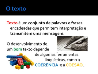 Texto é um conjunto de palavras e frases
encadeadas que permitem interpretação e
transmitem uma mensagem.
O desenvolvimento de
um bom texto depende
de algumas ferramentas
linguísticas, como a
COERÊNCIA e a COESÃO.
 