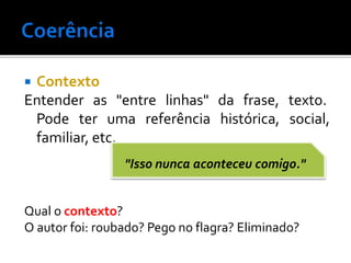  Contexto
Entender as "entre linhas" da frase, texto.
Pode ter uma referência histórica, social,
familiar, etc.
Qual o contexto?
O autor foi: roubado? Pego no flagra? Eliminado?
"Isso nunca aconteceu comigo."
 