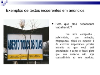 Exemplos de textos incoerentes em anúncios Será que eles descansam trabalhando?   Em uma campanha publicitária, um anúncio, propaganda, placa ou outdoor é de extrema importância prestar atenção ao que você está anunciando e como o fazer, para que seu anúncio não seja contraditório ao seu produto. 