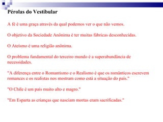 Pérolas do Vestibular  A fé é uma graça através da qual podemos ver o que não vemos. O objetivo da Sociedade Anônima é ter muitas fábricas desconhecidas. O Ateísmo é uma religião anônima. O problema fundamental do terceiro mundo é a superabundância de necessidades. "A diferença entre o Romantismo e o Realismo é que os românticos escrevem romances e os realistas nos mostram como está a situação do país." "O Chile é um país muito alto e magro." "Em Esparta as crianças que nasciam mortas eram sacrificadas." 