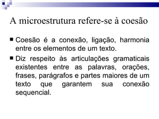 A microestrutura refere-se à coesão Coesão é a conexão, ligação, harmonia entre os elementos de um texto. Diz respeito às articulações gramaticais existentes entre as palavras, orações, frases, parágrafos e partes maiores de um texto que garantem sua conexão sequencial. 