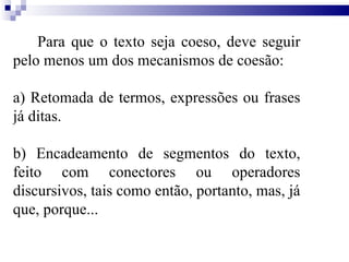 Para que o texto seja coeso, deve seguir pelo menos um dos mecanismos de coesão: a) Retomada de termos, expressões ou frases já ditas. b) Encadeamento de segmentos do texto, feito com conectores ou operadores discursivos, tais como então, portanto, mas, já que, porque... 