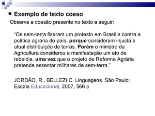 Exemplo de texto coeso Observe a coesão presente no texto a seguir:  “Os sem-terra fizeram um protesto em Brasília contra a política agrária do país,  porque  consideram injusta a atual distribuição de terras.  Porém  o ministro da Agricultura considerou a manifestação um ato de rebeldia,  uma vez  que o projeto de Reforma Agrária pretende assentar milhares de sem-terra.” JORDÃO, R., BELLEZI C. Linguagens. São Paulo: Escala  Educacional , 2007, 566 p 