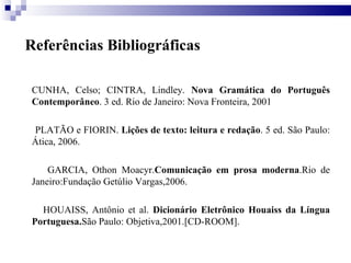 Referências Bibliográficas CUNHA, Celso; CINTRA, Lindley.  Nova Gramática do Português Contemporâneo . 3 ed. Rio de Janeiro: Nova Fronteira, 2001  PLATÃO e FIORIN.  Lições de texto: leitura e redação . 5 ed. São Paulo: Ática, 2006. GARCIA, Othon Moacyr. Comunicação em prosa moderna .Rio de Janeiro:Fundação Getúlio Vargas,2006. HOUAISS, Antônio et al.  Dicionário Eletrônico Houaiss da Língua Portuguesa. São Paulo: Objetiva,2001.[CD-ROOM]. 