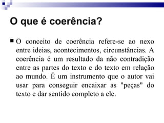 O que é coerência?  O conceito de coerência refere-se ao nexo entre ideias, acontecimentos, circunstâncias. A coerência é um resultado da não contradição entre as partes do texto e do texto em relação ao mundo. É um instrumento que o autor vai usar para conseguir encaixar as "peças" do texto e dar sentido completo a ele. 