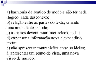 a) harmonia de sentido de modo a não ter nada ilógico, nada desconexo; b) relação entre as partes do texto, criando uma unidade de sentido; c) as partes devem estar inter-relacionadas; d) expor uma informação nova e expandir o texto; e) não apresentar contradições entre as ideias; f) apresentar um ponto de vista, uma nova visão de mundo. 