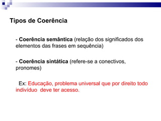 Tipos de Coerência  -  Coerência semântica  (relação dos significados dos elementos das frases em sequência) -  Coerência sintática  (refere-se a conectivos, pronomes) Ex:  Educação, problema universal que por direito todo indivíduo  deve ter acesso. 