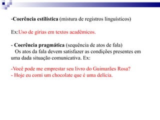 -Coerência estilística (mistura de registros linguísticos)
Ex:Uso de gírias em textos acadêmicos.
- Coerência pragmática (sequência de atos de fala)
Os atos da fala devem satisfazer as condições presentes em
uma dada situação comunicativa. Ex:
-Você pode me emprestar seu livro do Guimarães Rosa?
- Hoje eu comi um chocolate que é uma delícia.
 