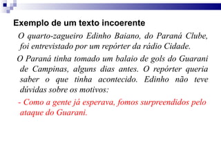 Exemplo de um texto incoerente
O quarto-zagueiro Edinho Baiano, do Paraná Clube,
foi entrevistado por um repórter da rádio Cidade.
O Paraná tinha tomado um balaio de gols do Guarani
de Campinas, alguns dias antes. O repórter queria
saber o que tinha acontecido. Edinho não teve
dúvidas sobre os motivos:
- Como a gente já esperava, fomos surpreendidos pelo
ataque do Guarani.
 