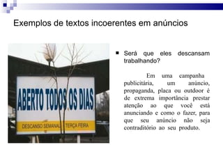 Exemplos de textos incoerentes em anúncios
 Será que eles descansam
trabalhando?
Em
publicitária,
uma campanha
um anúncio,
propaganda, placa ou outdoor é
atenção ao que você
de extrema importância prestar
está
anunciando e como o fazer, para
que seu anúncio não seja
contraditório ao seu produto.
 