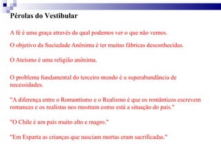 Pérolas do Vestibular
A fé é uma graça através da qual podemos ver o que não vemos.
O objetivo da Sociedade Anônima é ter muitas fábricas desconhecidas.
O Ateísmo é uma religião anônima.
O problema fundamental do terceiro mundo é a superabundância de
necessidades.
"A diferença entre o Romantismo e o Realismo é que os românticos escrevem
romances e os realistas nos mostram como está a situação do país."
"O Chile é um país muito alto e magro."
"Em Esparta as crianças que nasciam mortas eram sacrificadas."
 