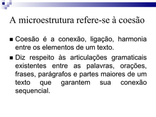 A microestrutura refere-se à coesão
 Coesão é a conexão, ligação, harmonia
entre os elementos de um texto.
 Diz respeito às articulações gramaticais
existentes entre as palavras, orações,
frases, parágrafos e partes maiores de um
texto que garantem sua conexão
sequencial.
 