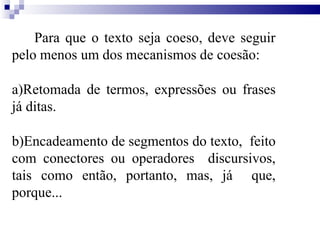 Para que o texto seja coeso, deve seguir
pelo menos um dos mecanismos de coesão:
a)Retomada de termos, expressões ou frases
já ditas.
b)Encadeamento de segmentos do texto, feito
com conectores ou operadores discursivos,
tais como então, portanto, mas, já que,
porque...
 